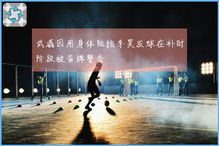 武磊因用身体阻挡李昊发球在补时阶段被黄牌警告
