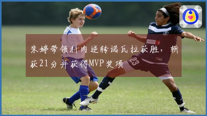 朱婷带领科内逆转诺瓦拉获胜，斩获21分并获得MVP奖项