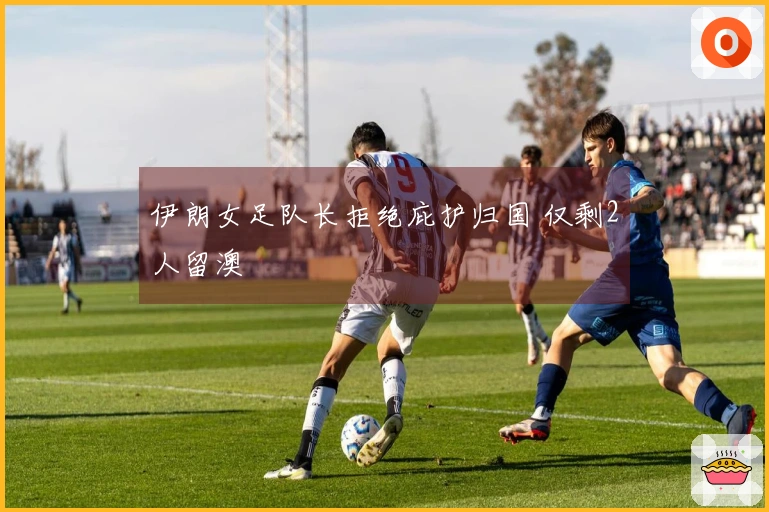 伊朗女足队长拒绝庇护归国 仅剩2人留澳