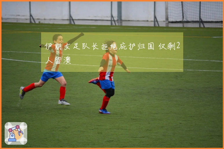 伊朗女足队长拒绝庇护归国 仅剩2人留澳