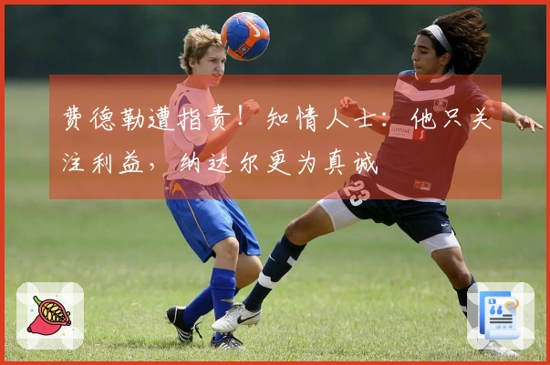 费德勒遭指责！知情人士：他只关注利益，纳达尔更为真诚