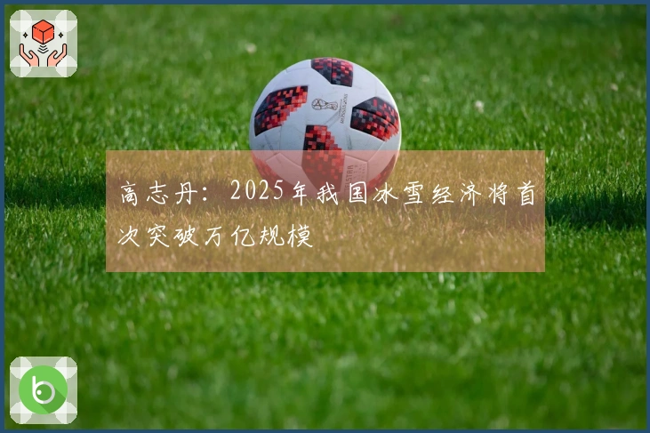 高志丹：2025年我国冰雪经济将首次突破万亿规模