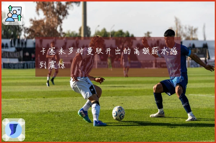 卡塞米罗对曼联开出的高额薪水感到震惊