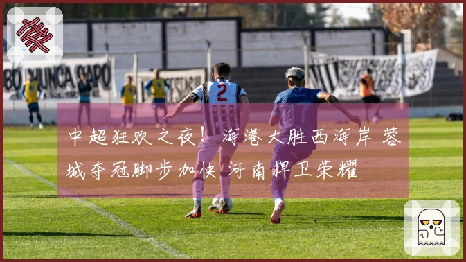 中超狂欢之夜！海港大胜西海岸 蓉城夺冠脚步加快 河南捍卫荣耀