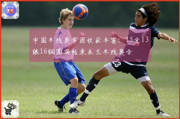 中国冬残奥军团收获丰富：15金13银16铜圆满结束米兰冬残奥会