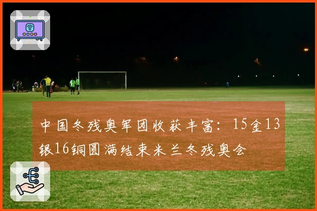 中国冬残奥军团收获丰富：15金13银16铜圆满结束米兰冬残奥会