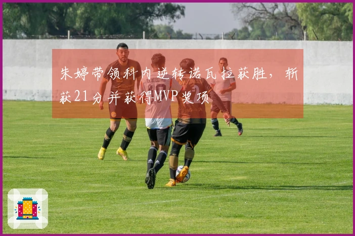 朱婷带领科内逆转诺瓦拉获胜，斩获21分并获得MVP奖项