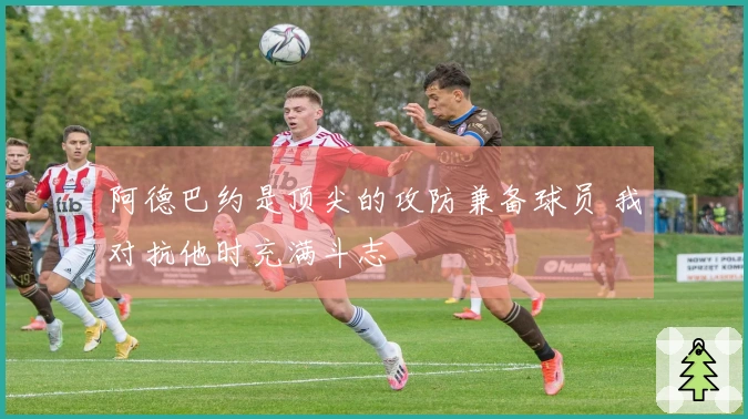阿德巴约是顶尖的攻防兼备球员 我对抗他时充满斗志